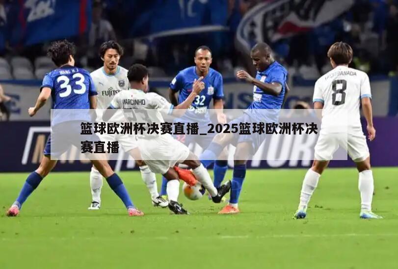 篮球欧洲杯决赛直播_2025篮球欧洲杯决赛直播