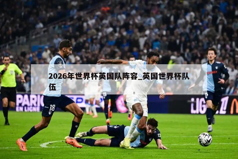 2026年世界杯英国队阵容_英国世界杯队伍