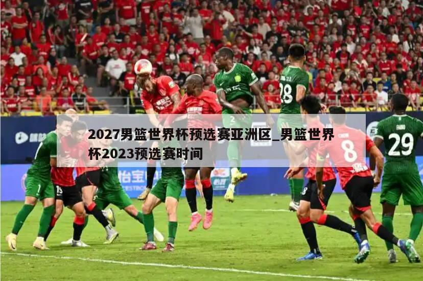 2027男篮世界杯预选赛亚洲区_男篮世界杯2023预选赛时间