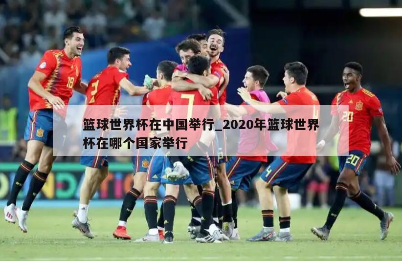 篮球世界杯在中国举行_2020年篮球世界杯在哪个国家举行