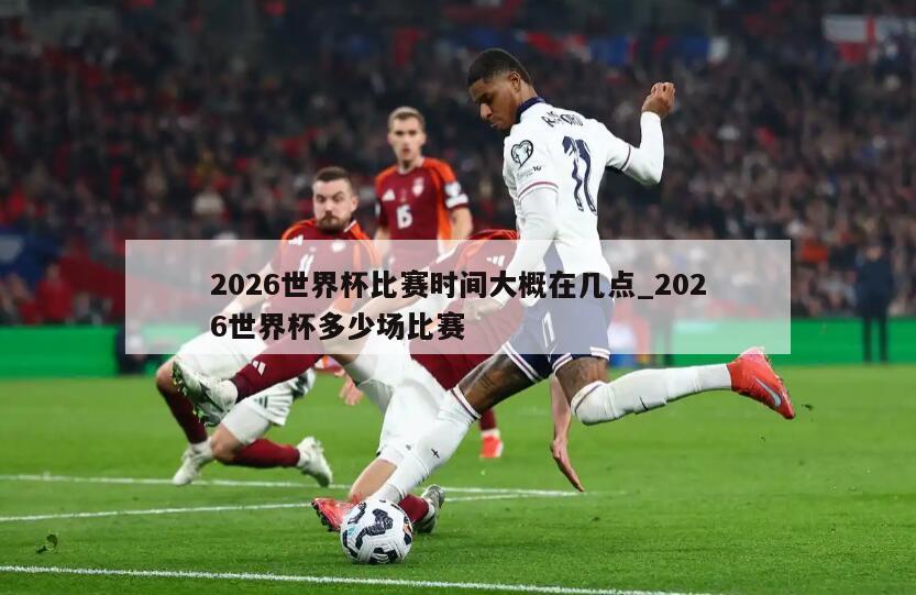 2026世界杯比赛时间大概在几点_2026世界杯多少场比赛