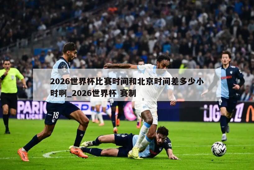 2026世界杯比赛时间和北京时间差多少小时啊_2026世界杯 赛制