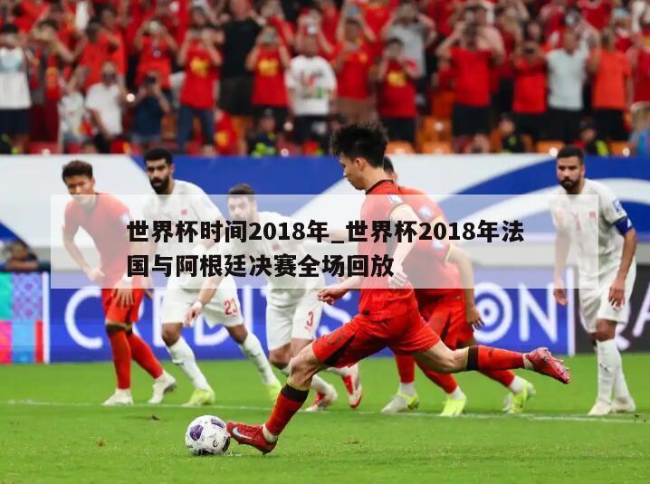 世界杯时间2018年_世界杯2018年法国与阿根廷决赛全场回放