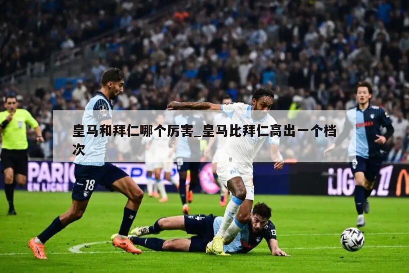 皇马和拜仁哪个厉害_皇马比拜仁高出一个档次