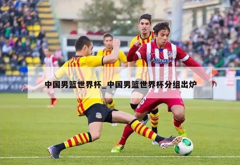 中国男篮世界杯_中国男篮世界杯分组出炉