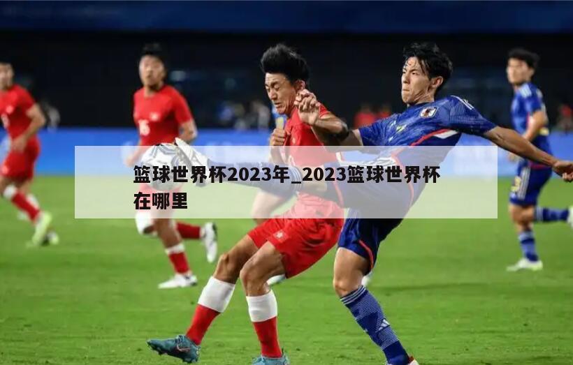 篮球世界杯2023年_2023篮球世界杯在哪里