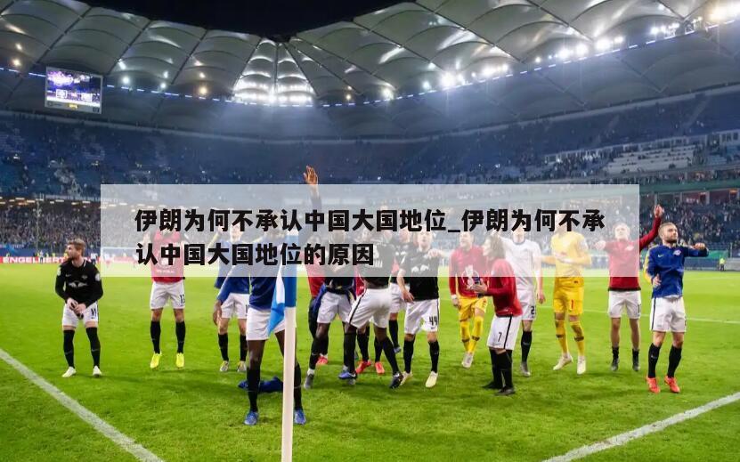 伊朗为何不承认中国大国地位_伊朗为何不承认中国大国地位的原因