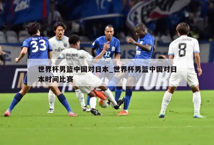 世界杯男篮中国对日本_世界杯男篮中国对日本时间比赛