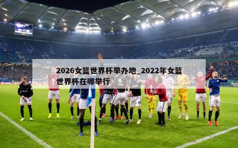 2026女篮世界杯举办地_2022年女篮世界杯在哪举行