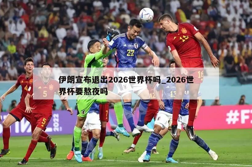 伊朗宣布退出2026世界杯吗_2026世界杯要熬夜吗