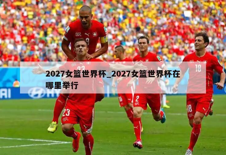 2027女篮世界杯_2027女篮世界杯在哪里举行
