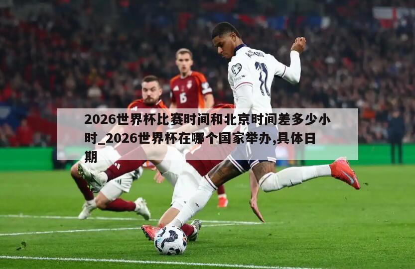 2026世界杯比赛时间和北京时间差多少小时_2026世界杯在哪个国家举办,具体日期