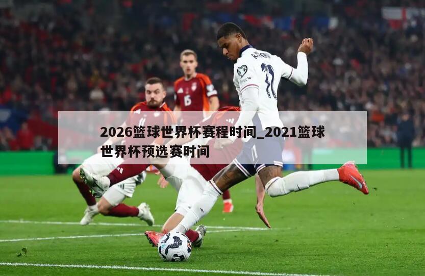 2026篮球世界杯赛程时间_2021篮球世界杯预选赛时间