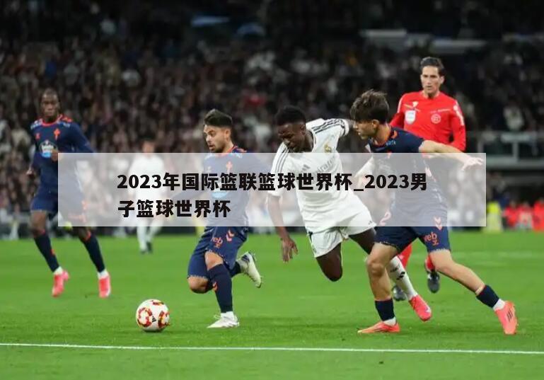 2023年国际篮联篮球世界杯_2023男子篮球世界杯