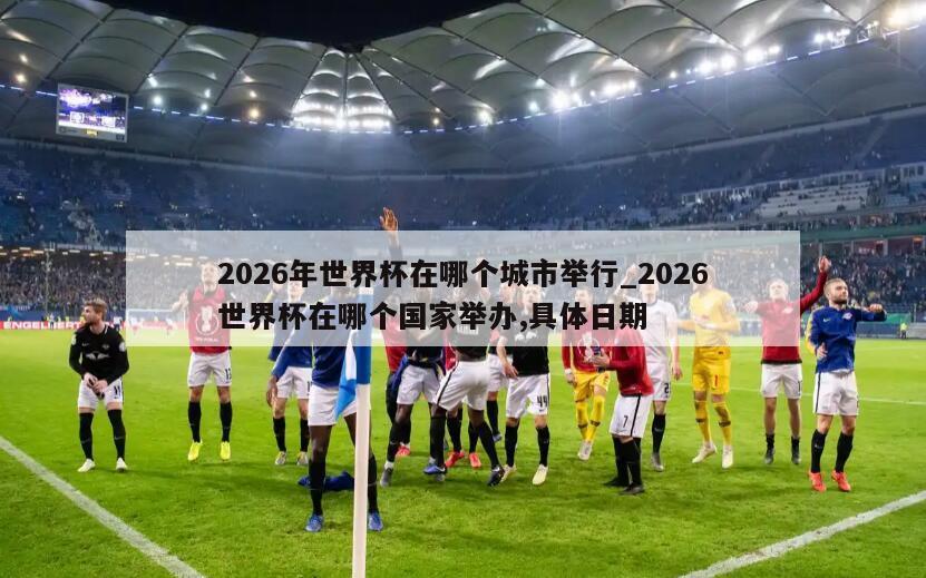 2026年世界杯在哪个城市举行_2026世界杯在哪个国家举办,具体日期